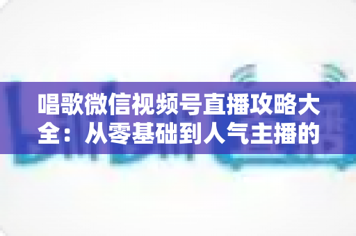 唱歌微信视频号直播攻略大全:从零基础到人气主播的实战指南 唱歌微信视频号直播攻略大全:从零基础到人气主播的实战指南