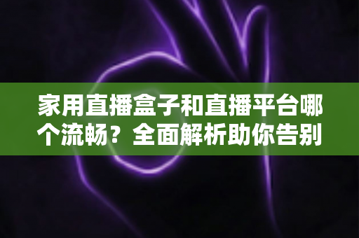 家用直播盒子和直播平台哪个流畅?全面解析助你告别卡顿烦恼 家用直播盒子和直播平台哪个流畅?全面解析助你告别卡顿烦恼