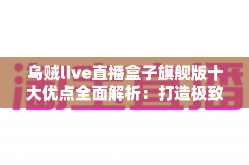 乌贼live直播盒子旗舰版十大优点全面解析：打造极致直播体验的必备神器