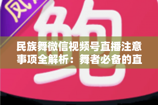 民族舞微信视频号直播注意事项全解析:舞者必备的直播实战手册 民族舞微信视频号直播注意事项全解析:舞者必备的直播实战手册