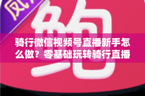 骑行微信视频号直播新手怎么做?零基础玩转骑行直播的完整实战指南 骑行微信视频号直播新手怎么做?零基础玩转骑行直播的完整实战指南