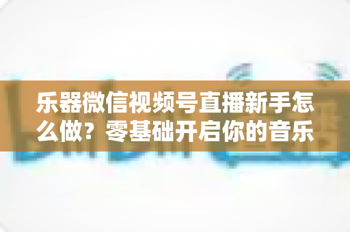 乐器微信视频号直播新手怎么做？零基础开启你的音乐直播之旅