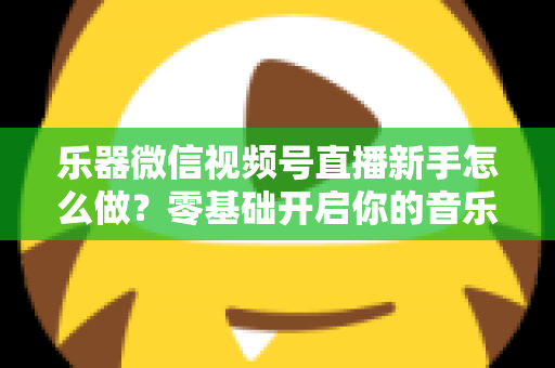 乐器微信视频号直播新手怎么做？零基础开启你的音乐直播之旅