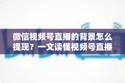 微信视频号直播的背景怎么提现？一文读懂视频号直播收益提现全流程与操作技巧