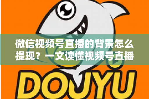 微信视频号直播的背景怎么提现？一文读懂视频号直播收益提现全流程与操作技巧