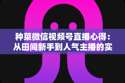 种菜微信视频号直播心得:从田间新手到人气主播的实战经验分享 种菜微信视频号直播心得:从田间新手到人气主播的实战经验分享