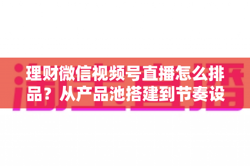 理财微信视频号直播怎么排品?从产品池搭建到节奏设计的完整实战指南 理财微信视频号直播怎么排品?从产品池搭建到节奏设计的完整实战指南