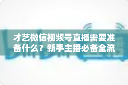 才艺微信视频号直播需要准备什么？新手主播必备全流程指南