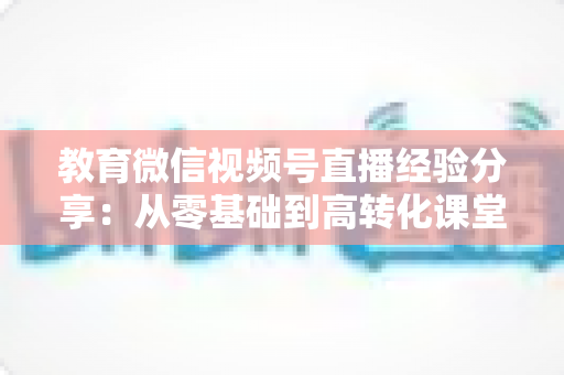 教育微信视频号直播经验分享：从零基础到高转化课堂的实战攻略