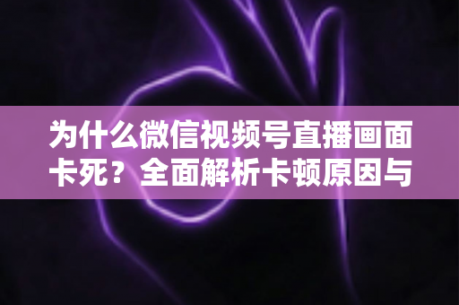 为什么微信视频号直播画面卡死?全面解析卡顿原因与高效解决方案 为什么微信视频号直播画面卡死?全面解析卡顿原因与高效解决方案