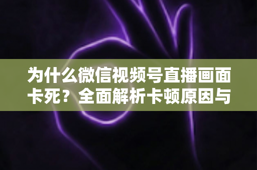 为什么微信视频号直播画面卡死?全面解析卡顿原因与高效解决方案 为什么微信视频号直播画面卡死?全面解析卡顿原因与高效解决方案