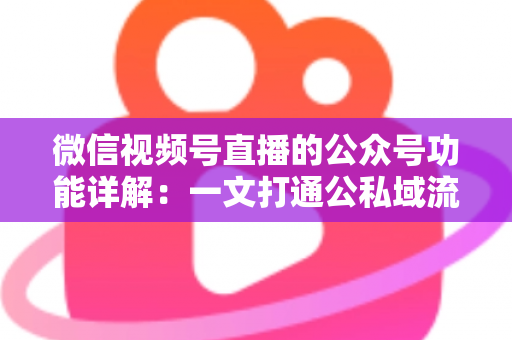 微信视频号直播的公众号功能详解:一文打通公私域流量闭环的运营全攻略 微信视频号直播的公众号功能详解:一文打通公私域流量闭环的运营全攻略
