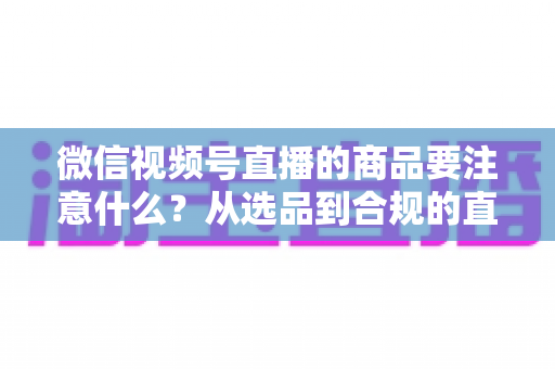 微信视频号直播的商品要注意什么?从选品到合规的直播带货全攻略 微信视频号直播的商品要注意什么?从选品到合规的直播带货全攻略