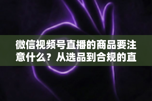 微信视频号直播的商品要注意什么?从选品到合规的直播带货全攻略 微信视频号直播的商品要注意什么?从选品到合规的直播带货全攻略