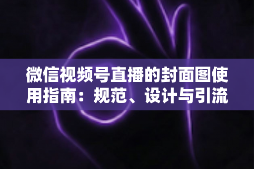微信视频号直播的封面图使用指南：规范、设计与引流全解析