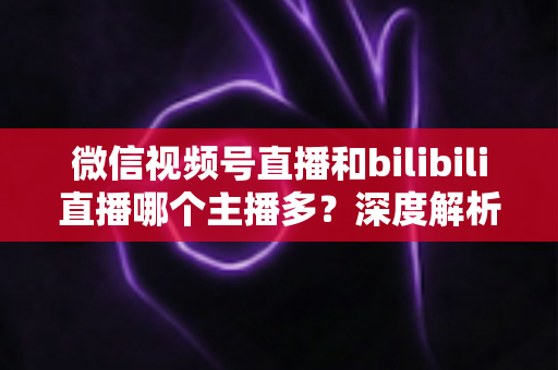 微信视频号直播和bilibili直播哪个主播多?深度解析两大平台主播数量与生态差异全指南 微信视频号直播和bilibili直播哪个主播多?深度解析两大平台主播数量与生态差异全指南