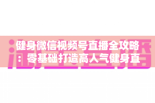 健身微信视频号直播全攻略：零基础打造高人气健身直播间的实战宝典