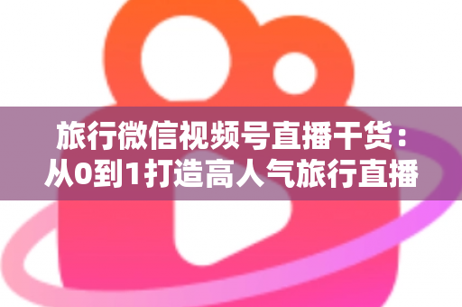 旅行微信视频号直播干货:从0到1打造高人气旅行直播间的实战指南 旅行微信视频号直播干货:从0到1打造高人气旅行直播间的实战指南