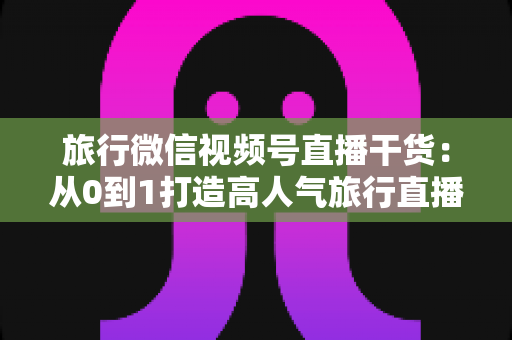旅行微信视频号直播干货:从0到1打造高人气旅行直播间的实战指南 旅行微信视频号直播干货:从0到1打造高人气旅行直播间的实战指南