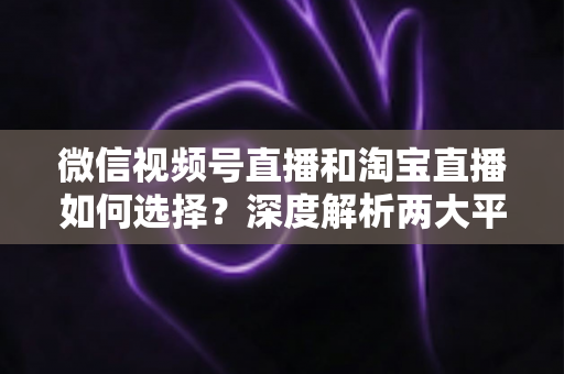 微信视频号直播和淘宝直播如何选择？深度解析两大平台差异与最佳运营策略