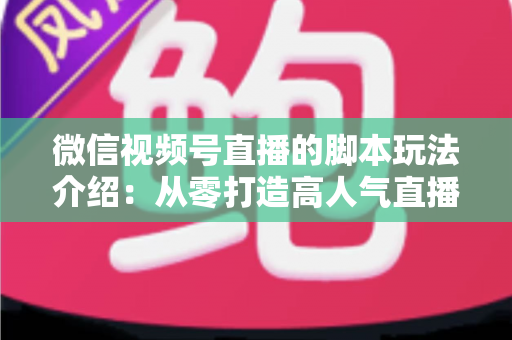 微信视频号直播的脚本玩法介绍：从零打造高人气直播间的完整实操指南