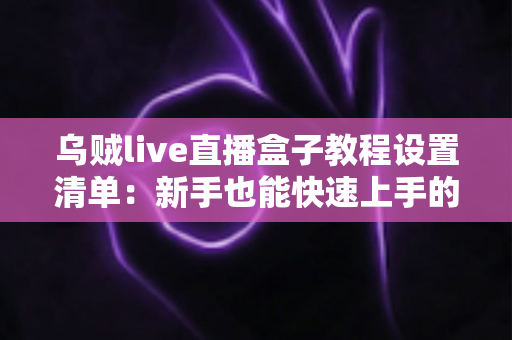 乌贼live直播盒子教程设置清单：新手也能快速上手的专业直播搭建完全指南
