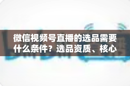 微信视频号直播的选品需要什么条件?选品资质、核心标准与爆款打造实战全解析 微信视频号直播的选品需要什么条件?选品资质、核心标准与爆款打造实战全解析