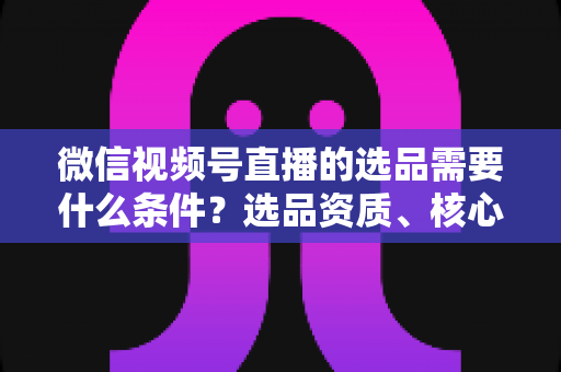 微信视频号直播的选品需要什么条件?选品资质、核心标准与爆款打造实战全解析 微信视频号直播的选品需要什么条件?选品资质、核心标准与爆款打造实战全解析