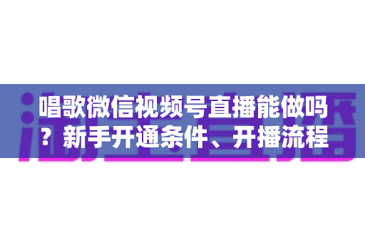 唱歌微信视频号直播能做吗?新手开通条件、开播流程与变现技巧全攻略 唱歌微信视频号直播能做吗?新手开通条件、开播流程与变现技巧全攻略