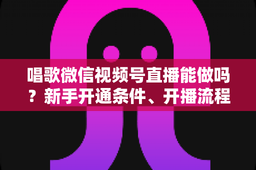 唱歌微信视频号直播能做吗？新手开通条件、开播流程与变现技巧全攻略