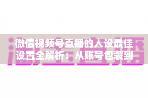 微信视频号直播的人设最佳设置全解析：从账号包装到互动细节，打造高辨识度、高信任度直播人设的实战指南