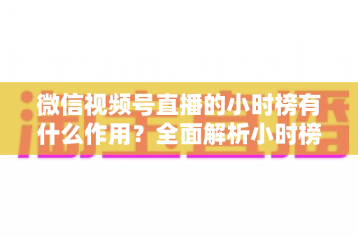 微信视频号直播的小时榜有什么作用?全面解析小时榜的流量价值与运营意义 微信视频号直播的小时榜有什么作用?全面解析小时榜的流量价值与运营意义