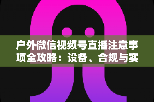 户外微信视频号直播注意事项全攻略：设备、合规与实战技巧一站式指南