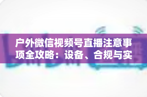 户外微信视频号直播注意事项全攻略：设备、合规与实战技巧一站式指南