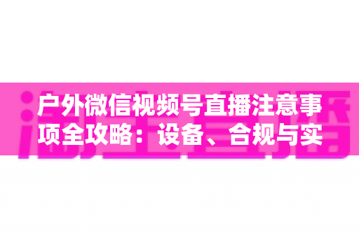 户外微信视频号直播注意事项全攻略：设备、合规与实战技巧一站式指南