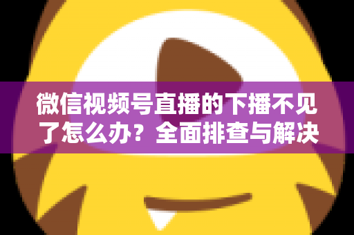 微信视频号直播的下播不见了怎么办?全面排查与解决指南助你顺利结束直播 微信视频号直播的下播不见了怎么办?全面排查与解决指南助你顺利结束直播