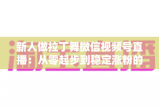 新人做拉丁舞微信视频号直播：从零起步到稳定涨粉的实战指南