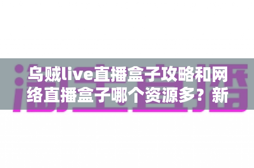 乌贼live直播盒子攻略和网络直播盒子哪个资源多？新手必看的全面解析与实用指南