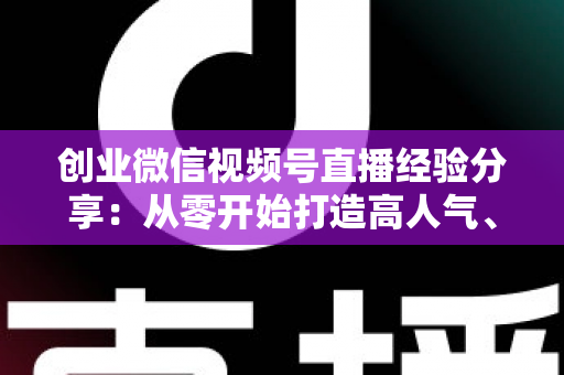 创业微信视频号直播经验分享:从零开始打造高人气、高转化直播间的实战指南 创业微信视频号直播经验分享:从零开始打造高人气、高转化直播间的实战指南