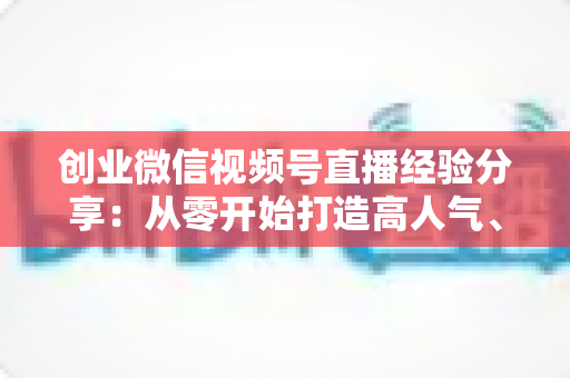 创业微信视频号直播经验分享:从零开始打造高人气、高转化直播间的实战指南 创业微信视频号直播经验分享:从零开始打造高人气、高转化直播间的实战指南