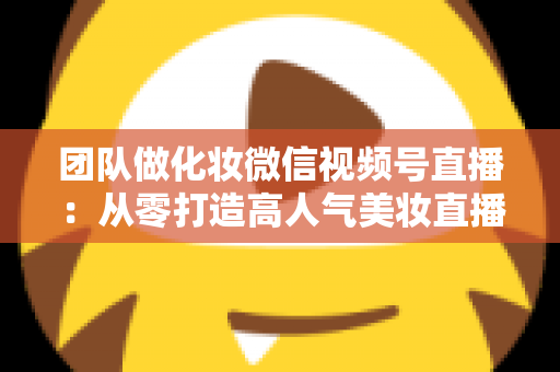 团队做化妆微信视频号直播：从零打造高人气美妆直播间的全流程实战指南