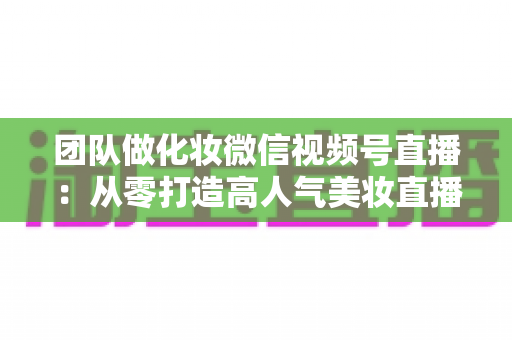 团队做化妆微信视频号直播：从零打造高人气美妆直播间的全流程实战指南