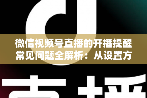 微信视频号直播的开播提醒常见问题全解析：从设置方法到故障排查，一篇讲透提醒功能的那些事儿