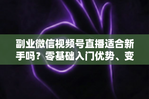 副业微信视频号直播适合新手吗？零基础入门优势、变现方式与实战指南全解析