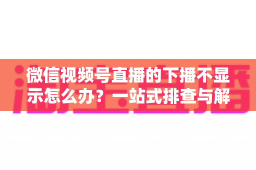 微信视频号直播的下播不显示怎么办?一站式排查与解决方案全解析 微信视频号直播的下播不显示怎么办?一站式排查与解决方案全解析