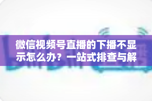 微信视频号直播的下播不显示怎么办？一站式排查与解决方案全解析