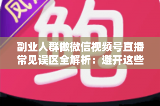 副业人群做微信视频号直播常见误区全解析：避开这些坑，让下班后的两小时真正变成收入