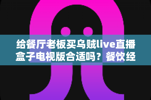 给餐厅老板买乌贼live直播盒子电视版合适吗?餐饮经营者必看的直播设备选购全指南 给餐厅老板买乌贼live直播盒子电视版合适吗?餐饮经营者必看的直播设备选购全指南