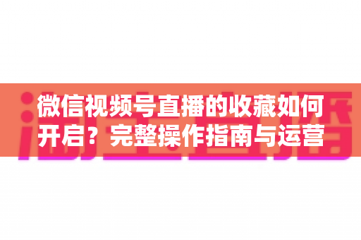 微信视频号直播的收藏如何开启?完整操作指南与运营技巧全解析 微信视频号直播的收藏如何开启?完整操作指南与运营技巧全解析