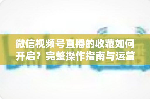 微信视频号直播的收藏如何开启?完整操作指南与运营技巧全解析 微信视频号直播的收藏如何开启?完整操作指南与运营技巧全解析